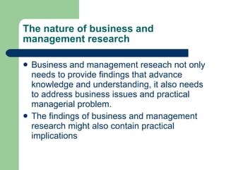 The nature of business and management research Business and management reseach not only needs to provide findings that advance knowledge and understanding, it also needs to address business issues and practical managerial problem.  The findings of business and management research might also contain practical implications 