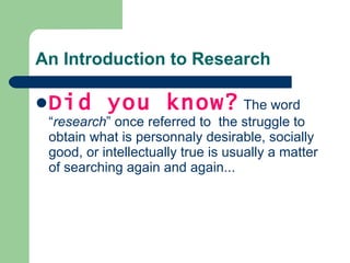 An Introduction to Research Did you know?  The word “ research ” once referred to  t he struggle to obtain what is personnaly desirable, socially good, or intellectually true is usually a matter of searching again and again... 