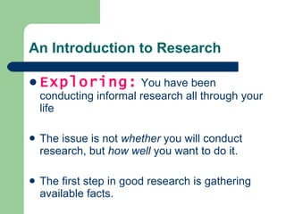 An Introduction to Research Exploring:  You have been conducting informal research all through your life The issue is not  whether  you will conduct research, but  how well  you want to do it. The first step in good research is gathering available facts. 