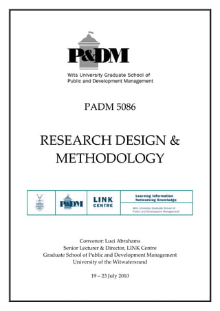  

                     
                PADM 5086 
         
RESEARCH DESIGN & 
  METHODOLOGY 
         
                           




                                                         
                              
                              
                              
              Convenor: Luci Abrahams 
       Senior Lecturer & Director, LINK Centre 
Graduate School of Public and Development Management 
            University of the Witwatersrand 
                              
                    19 – 23 July 2010
 