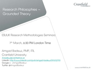 Research Philosophies –
Grounded Theory

ESUUK Research Methodologies Seminars
7th March, 6:30 PM London Time
Amgad Badewi, PMP, ITIL
Cranfield University
A.badewi@cranfield.ac.uk
LinkedIn: http://www.linkedin.com/pub/amgad-badewi/59/612/910
Google +: +AmgadBadewi
Twitter: @AmgadBadewi

 