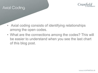 Axial Coding

• Axial coding consists of identifying relationships
among the open codes.
• What are the connections among the codes? This will
be easier to understand when you see the last chart
of this blog post.

 