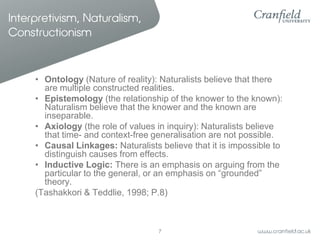 Interpretivism, Naturalism,
Constructionism

• Ontology (Nature of reality): Naturalists believe that there
are multiple constructed realities.
• Epistemology (the relationship of the knower to the known):
Naturalism believe that the knower and the known are
inseparable.
• Axiology (the role of values in inquiry): Naturalists believe
that time- and context-free generalisation are not possible.
• Causal Linkages: Naturalists believe that it is impossible to
distinguish causes from effects.
• Inductive Logic: There is an emphasis on arguing from the
particular to the general, or an emphasis on “grounded”
theory.
(Tashakkori & Teddlie, 1998; P.8)

7

 