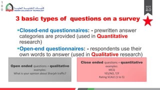 3 basic types of questions on a survey
§Closed-end questionnaires: - prewritten answer
categories are provided (used in Quantitative
research)
§Open-end questionnaires: - respondents use their
own words to answer (used in Qualitative research)
§Combination of both
1
0
0
Close ended questions = quantitative
examples:
MCQ
YES/NO, T/F
Rating SCALE (1 to 5)
Open ended questions = qualitative
examples:
What is your opinion about Sharjah traffic?
 