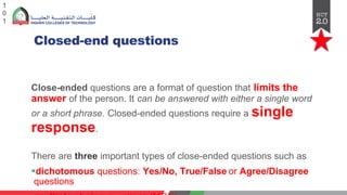 Closed-end questions
1
0
1
Close-ended questions are a format of question that limits the
answer of the person. It can be answered with either a single word
or a short phrase. Closed-ended questions require a single
response.
There are three important types of close-ended questions such as
§dichotomous questions: Yes/No, True/False or Agree/Disagree
questions
 
