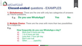 Closed-ended questions - EXAMPLES
1. Dichotomous: There are the one with only two categories of answers
as Yes/no questions.
E.g. Do you use WhatsApp? Yes No
2. Multiple Choice: There are the ones with more than two possibilities
for a response.
E.g.
How frequently do you use WhatsApp a day?
a) More than 4 hours per day
b) 1 to 4 hours per day
c) Less than 1 hour per day
d) Don’t use it all
e) Other………..(specific)
1
0
3
 