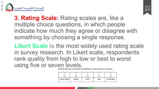 3. Rating Scale: Rating scales are, like a
multiple choice questions, in which people
indicate how much they agree or disagree with
something by choosing a single response.
Likert Scale is the most widely used rating scale
in survey research. In Likert scale, respondents
rank quality from high to low or best to worst
using five or seven levels.
1
0
4
 