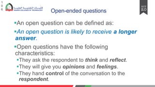 Open-ended questions
§An open question can be defined as:
§An open question is likely to receive a longer
answer.
§Open questions have the following
characteristics:
§They ask the respondent to think and reflect.
§They will give you opinions and feelings.
§They hand control of the conversation to the
respondent.
1
0
6
 
