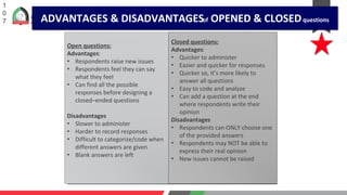 1
0
7
Open questions:
Advantages:
• Respondents raise new issues
• Respondents feel they can say
what they feel
• Can find all the possible
responses before designing a
closed–ended questions
Disadvantages
• Slower to administer
• Harder to record responses
• Difficult to categorize/code when
different answers are given
• Blank answers are left
Closed questions:
Advantages:
• Quicker to administer
• Easier and quicker for responses
• Quicker so, it’s more likely to
answer all questions
• Easy to code and analyze
• Can add a question at the end
where respondents write their
opinion
Disadvantages
• Respondents can ONLY choose one
of the provided answers
• Respondents may NOT be able to
express their real opinion
• New issues cannot be raised
ADVANTAGES & DISADVANTAGESof OPENED & CLOSEDquestions
 