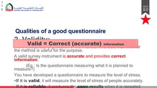 Qualities of a good questionnaire
2. Validity:
It is the accuracy or precision of the method. It reveals that whether
the method is useful for the purpose.
A valid survey instrument is accurate and provides correct
information.
(Eg.: Is the questionnaire measuring what it is planned to
measure?)
You have developed a questionnaire to measure the level of stress.
§If it is valid, it will measure the level of stress of people accurately.
§If it is reliable, it produces the same results when it is repeated
1
1
0
Valid = Correct (accurate) information
 
