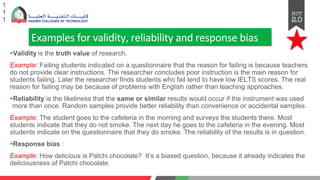 Examples for validity, reliability and response bias
§Validity is the truth value of research.
Example: Failing students indicated on a questionnaire that the reason for failing is because teachers
do not provide clear instructions. The researcher concludes poor instruction is the main reason for
students failing. Later the researcher finds students who fail tend to have low IELTS scores. The real
reason for failing may be because of problems with English rather than teaching approaches.
§Reliability is the likeliness that the same or similar results would occur if the instrument was used
more than once. Random samples provide better reliability than convenience or accidental samples.
Example: The student goes to the cafeteria in the morning and surveys the students there. Most
students indicate that they do not smoke. The next day he goes to the cafeteria in the evening. Most
students indicate on the questionnaire that they do smoke. The reliability of the results is in question.
§Response bias :
Example: How delicious is Patchi chocolate? It’s a biased question, because it already indicates the
deliciousness of Patchi chocolate.
1
1
1
 