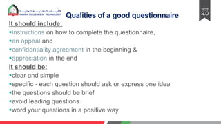 Qualities of a good questionnaire
It should include:
§instructions on how to complete the questionnaire,
§an appeal and
§confidentiality agreement in the beginning &
§appreciation in the end
It should be:
§clear and simple
§specific - each question should ask or express one idea
§the questions should be brief
§avoid lеading quеstions
§word your questions in a positive way
 