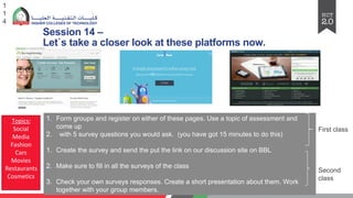 Session 14 –
Let`s take a closer look at these platforms now.
1
1
4
1. Form groups and register on either of these pages. Use a topic of assessment and
come up
2. with 5 survey questions you would ask. (you have got 15 minutes to do this)
1. Create the survey and send the put the link on our discussion site on BBL
2. Make sure to fill in all the surveys of the class
3. Check your own surveys responses. Create a short presentation about them. Work
together with your group members.
First class
Second
class
Topics:
Social
Media
Fashion
Cars
Movies
Restaurants
Cosmetics
 
