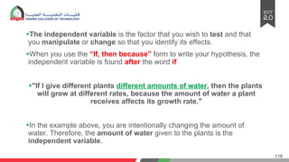 §The independent variable is the factor that you wish to test and that
you manipulate or change so that you identify its effects.
§When you use the “If, then because” form to write your hypothesis, the
independent variable is found after the word if
§"If I give different plants different amounts of water, then the plants
will grow at different rates, because the amount of water a plant
receives affects its growth rate."
§In the example above, you are intentionally changing the amount of
water. Therefore, the amount of water given to the plants is the
independent variable.
118
 