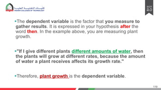 §The dependent variable is the factor that you measure to
gather results. It is expressed in your hypothesis after the
word then. In the example above, you are measuring plant
growth.
§"If I give different plants different amounts of water, then
the plants will grow at different rates, because the amount
of water a plant receives affects its growth rate."
§Therefore, plant growth is the dependent variable.
119
 