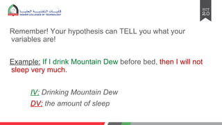 Remember! Your hypothesis can TELL you what your
variables are!
Example: If I drink Mountain Dew before bed, then I will not
sleep very much.
IV: Drinking Mountain Dew
DV: the amount of sleep
 