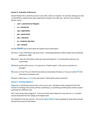 Session 3: Evaluation of Resources
Domain Names tell us what the sources is and, often, where it is located. For example, dewa.gov.ae tells
us that DEWA is a government (.gov) organization located in the UAE (.ae). Here are some common
domain names:
o .com = commercial (or blogsite)
o .co = commercial
o .org = organization
o .gov = government
o .edu = education
o .ac = academic education
o .net = network
Use the CRAAP test to think about the quality of your information:
Currency: is your information new and current: something published in 2023 is better than something
published in 1998.
Relevance: does the information match your task and audience? Is it connected to what you are
researching?
Authority: quality of the source; is it a journal or a Twitter tweet? Is the source a scientist or a
teenager?
Accuracy: is it true? You can check this by what you know about the topic, or if you can verify (َ‫د‬َّ‫ك‬َ‫أ‬َ‫ت‬) the
information somewhere else.
Purpose: is there bias (‫انحياز‬) in the information? WHY did the author write this?
Session 4: Avoiding Plagiarism
Plagiarism is submitting someone else’s work as your own. Examples include copying text from the
internet or changing a few words and then submitting it, or submitting something that another student
submitted for a different class.
HCT is very serious about plagiarism. There are 4 levels which depend on how serious it is. A student
may be dismissed from the college at the highest level.
It’s important to cite your sources. You use an intext citation in your paragraph to show where you got
that particular piece of information.
 