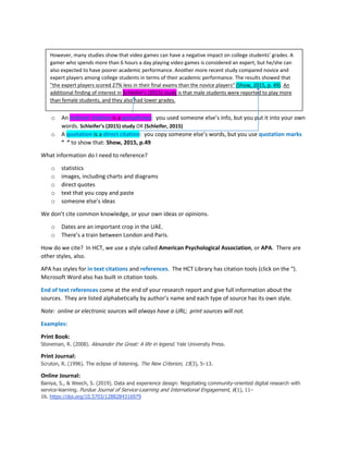 o An indirect citation is a paraphrase: you used someone else’s info, but you put it into your own
words. Schleifer’s (2015) study OR (Schleifer, 2015)
o A quotation is a direct citation: you copy someone else’s words, but you use quotation marks
“ “ to show that: Show, 2015, p.49
What information do I need to reference?
o statistics
o images, including charts and diagrams
o direct quotes
o text that you copy and paste
o someone else’s ideas
We don’t cite common knowledge, or your own ideas or opinions.
o Dates are an important crop in the UAE.
o There’s a train between London and Paris.
How do we cite? In HCT, we use a style called American Psychological Association, or APA. There are
other styles, also.
APA has styles for in text citations and references. The HCT Library has citation tools (click on the “).
Microsoft Word also has built in citation tools.
End of text references come at the end of your research report and give full information about the
sources. They are listed alphabetically by author’s name and each type of source has its own style.
Note: online or electronic sources will always have a URL; print sources will not.
Examples:
Print Book:
Stoneman, R. (2008). Alexander the Great: A life in legend. Yale University Press.
Print Journal:
Scruton, R. (1996). The eclipse of listening. The New Criterion, 15(3), 5–13.
Online Journal:
Baniya, S., & Weech, S. (2019). Data and experience design: Negotiating community-oriented digital research with
service-learning. Purdue Journal of Service-Learning and International Engagement, 6(1), 11–
16. https://doi.org/10.5703/1288284316979
However, many studies show that video games can have a negative impact on college students’ grades. A
gamer who spends more than 6 hours a day playing video games is considered an expert, but he/she can
also expected to have poorer academic performance. Another more recent study compared novice and
expert players among college students in terms of their academic performance. The results showed that
"the expert players scored 27% less in their final exams than the novice players" (Show, 2015, p. 49). An
additional finding of interest in Schleifer’s (2015) study is that male students were reported to play more
than female students, and they also had lower grades.
 