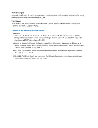Print Newspaper:
Harlan, C. (2013, April 2). North Korea vows to restart shuttered nuclear reactor that can make bomb-
grade plutonium. The Washington Post, A1, A4.
Print Report:
WHO. (2003). Diet, Nutrition and the prevention of chronic diseases. (World Health Organization
Technical Report 916). Geneva: WHO.
Your end of text references will look like this:
 