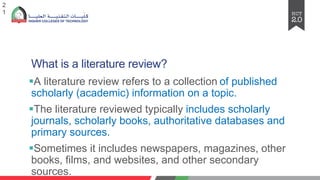 What is a literature review?
§A literature review refers to a collection of published
scholarly (academic) information on a topic.
§The literature reviewed typically includes scholarly
journals, scholarly books, authoritative databases and
primary sources.
§Sometimes it includes newspapers, magazines, other
books, films, and websites, and other secondary
sources.
2
1
 