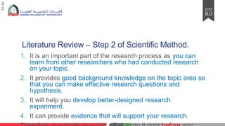 Literature Review – Step 2 of Scientific Method.
1. It is an important part of the research process as you can
learn from other researchers who had conducted research
on your topic.
2. It provides good background knowledge on the topic area so
that you can make effective research questions and
hypothesis.
3. It will help you develop better-designed research
experiment.
4. It can provide evidence that will support your research.
2
2
 