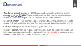 How to start?
§Academic search engines. HCT libraries subscribes to academic search
engines such as EBSCO These search engines filter results so you only get
academic sources that you can be sure are appropriate sources.
§Google Scholar. This search engine, available to anyone, also filters results
so you only get academic sources. Not every source listed is available online.
§Library. Asking a librarian for help is a great resource.
§Internet search. Using a regular search engine such as google or yahoo can
turn up appropriate sources, but you have to be very careful to make sure your
source is reliable for an academic research paper.
2
4
 