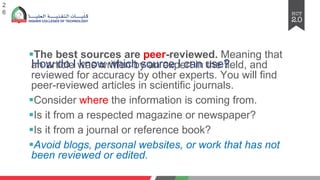 How do I know which source I can use?
§The best sources are peer-reviewed. Meaning that
an article was written by an expert in the field, and
reviewed for accuracy by other experts. You will find
peer-reviewed articles in scientific journals.
§Consider where the information is coming from.
§Is it from a respected magazine or newspaper?
§Is it from a journal or reference book?
§Avoid blogs, personal websites, or work that has not
been reviewed or edited.
2
6
 