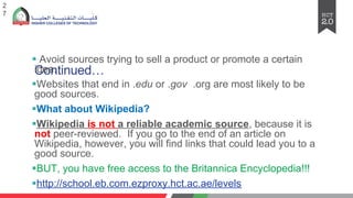 Continued…
§ Avoid sources trying to sell a product or promote a certain
idea.
§Websites that end in .edu or .gov .org are most likely to be
good sources.
§What about Wikipedia?
§Wikipedia is not a reliable academic source, because it is
not peer-reviewed. If you go to the end of an article on
Wikipedia, however, you will find links that could lead you to a
good source.
§BUT, you have free access to the Britannica Encyclopedia!!!
§http://school.eb.com.ezproxy.hct.ac.ae/levels
2
7
 