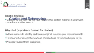 Citation and Referencing
2
9
What is Citation?
§“Citation” is the way you tell your readers that certain material in your work
came from another source
Why cite? (importance /reason for citation)
§Allows readers to identify and locate original sources you have referred to
§To honor other researchers whose contributions have been helpful to you
§Protects yourself from plagiarism
 