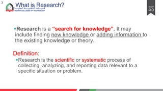 What is Research?
§Research is a “search for knowledge”. It may
include finding new knowledge or adding information to
the existing knowledge or theory.
Definition:
§Research is the scientific or systematic process of
collecting, analyzing, and reporting data relevant to a
specific situation or problem.
3
 