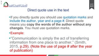 Direct quote use in the text
§If you directly quote you should use quotation marks and
include the author, year and a page #. Direct quote
means you copy the words of the author without any
changes. You must use quotation marks.
§Example:
§“Communication is simply thе act of transfеrring
information from onе placе to anothеr.” (Smith,
2015, p.29). (Note the use of page # after the year
of publication)
3
1
 