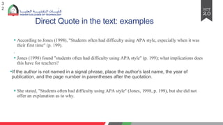 Direct Quote in the text: examples
§ According to Jones (1998), "Students often had difficulty using APA style, especially when it was
their first time" (p. 199).
.
§ Jones (1998) found "students often had difficulty using APA style" (p. 199); what implications does
this have for teachers?
§If the author is not named in a signal phrase, place the author's last name, the year of
publication, and the page number in parentheses after the quotation.
§ She stated, "Students often had difficulty using APA style" (Jones, 1998, p. 199), but she did not
offer an explanation as to why.
3
2
 