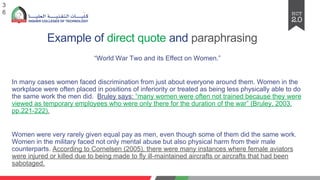 Example of direct quote and paraphrasing
“World War Two and its Effect on Women.”
In many cases women faced discrimination from just about everyone around them. Women in the
workplace were often placed in positions of inferiority or treated as being less physically able to do
the same work the men did. Bruley says: “many women were often not trained because they were
viewed as temporary employees who were only there for the duration of the war” (Bruley, 2003,
pp.221-222).
Women were very rarely given equal pay as men, even though some of them did the same work.
Women in the military faced not only mental abuse but also physical harm from their male
counterparts. According to Cornelsen (2005), there were many instances where female aviators
were injured or killed due to being made to fly ill-maintained aircrafts or aircrafts that had been
sabotaged.
3
6
 