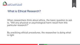 What is Ethical Research?
When researchers think about ethics, the basic question to ask
is, “Will any physical or psychological harm result from this
particular research?”
By practicing ethical procedures, the researcher is doing what
is right
 