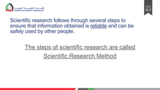 Scientific research follows through several steps to
ensure that information obtained is reliable and can be
safely used by other people.
The steps of scientific research are called
Scientific Research Method
 