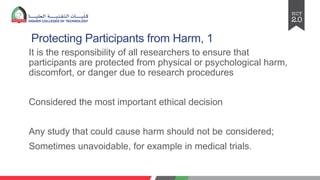 Protecting Participants from Harm, 1
It is the responsibility of all researchers to ensure that
participants are protected from physical or psychological harm,
discomfort, or danger due to research procedures
Considered the most important ethical decision
Any study that could cause harm should not be considered;
Sometimes unavoidable, for example in medical trials.
 
