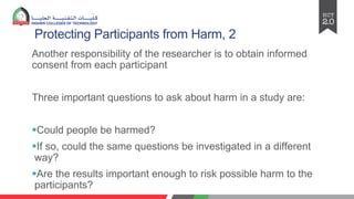 Protecting Participants from Harm, 2
Another responsibility of the researcher is to obtain informed
consent from each participant
Three important questions to ask about harm in a study are:
§Could people be harmed?
§If so, could the same questions be investigated in a different
way?
§Are the results important enough to risk possible harm to the
participants?
 