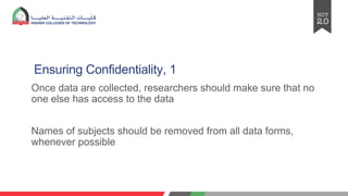 Ensuring Confidentiality, 1
Once data are collected, researchers should make sure that no
one else has access to the data
Names of subjects should be removed from all data forms,
whenever possible
 