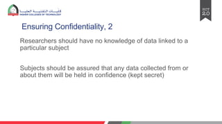 Ensuring Confidentiality, 2
Researchers should have no knowledge of data linked to a
particular subject
Subjects should be assured that any data collected from or
about them will be held in confidence (kept secret)
 