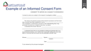Example of an Informed Consent Form
CONSENT TO SERVE AS A SUBJECT IN RESEARCH
I consent to serve as a subject in the research investigation entitled: ________
________________________________________________________________
________________________________________________________________
The nature and general purpose of the research procedure and the known
risks involved have been explained to me by ____________________________.
The investigator is authorized to proceed on the understanding that I may
terminate my service as a subject at any time I so desire.
I understand the known risks are: __________________________________
________________________________________________________________
________________________________________________________________
I understand also that it is not possible to identify all potential risks in an
experimental procedure, and I believe that reasonable safeguards have been
taken to minimize both the known and the potentially unknown risks.
Witness _________________________ Signed _________________________
(subject)
Date __________________________
To be retained by the principal investigator
 