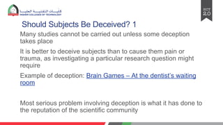 Should Subjects Be Deceived? 1
Many studies cannot be carried out unless some deception
takes place
It is better to deceive subjects than to cause them pain or
trauma, as investigating a particular research question might
require
Example of deception: Brain Games – At the dentist’s waiting
room
Most serious problem involving deception is what it has done to
the reputation of the scientific community
 