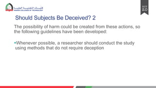 Should Subjects Be Deceived? 2
The possibility of harm could be created from these actions, so
the following guidelines have been developed:
§Whenever possible, a researcher should conduct the study
using methods that do not require deception
 