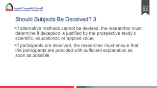 Should Subjects Be Deceived? 3
§If alternative methods cannot be devised, the researcher must
determine if deception is justified by the prospective study’s
scientific, educational, or applied value
§If participants are deceived, the researcher must ensure that
the participants are provided with sufficient explanation as
soon as possible
 