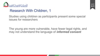 Research With Children, 1
Studies using children as participants present some special
issues for researchers
The young are more vulnerable, have fewer legal rights, and
may not understand the language of informed consent
 
