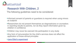 Research With Children, 2
The following guidelines need to be considered:
§Informed consent of parents or guardians is required when using minors
as subjects
§Researchers do not present themselves as diagnosticians or counselors
in reporting results to parents, nor do they report information given by
children in confidence
§Children may never be coerced into participation in any study
§Any form of remuneration for the child’s services does not affect the
application of these ethical principles
§Jane Elliot’s experiment
 
