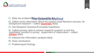The Scientific Method
§1. State the problem/choose research topic
§2. Collect more information about the subject (read literature sources, do
background research – collect secondary data)
§3. Ask Research Question/Formulate hypothesis
§4. Collect primary data to answer research question or test the
hypothesis (conduct a survey, experiment or observation – collect
primary data)
§5. Interpret the information (analyse data)
§6. Draw conclusions
§7. Publish/report findings
 