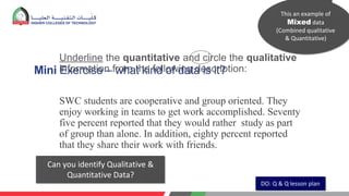 Mini Exercise – what kind of data is it?
Underline the quantitative and circle the qualitative
information from the following description:
SWC students are cooperative and group oriented. They
enjoy working in teams to get work accomplished. Seventy
five percent reported that they would rather study as part
of group than alone. In addition, eighty percent reported
that they share their work with friends.
DO: Q & Q lesson plan
This an example of
Mixed data
(Combined qualitative
& Quantitative)
Can you identify Qualitative &
Quantitative Data?
 