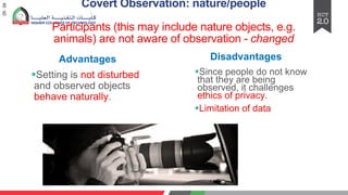 Covert Observation: nature/people
Participants (this may include nature objects, e.g.
animals) are not aware of observation - changed
§Setting is not disturbed
and observed objects
behave naturally.
8
6
Advantages Disadvantages
§Since people do not know
that they are being
observed, it challenges
ethics of privacy.
§Limitation of data
 