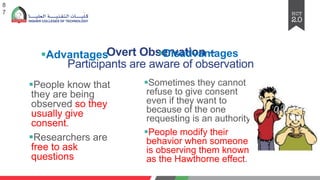 Overt Observation –
Participants are aware of observation
§Advantages
§People know that
they are being
observed so they
usually give
consent.
§Researchers are
free to ask
questions
8
7
§Disadvantages
§Sometimes they cannot
refuse to give consent
even if they want to
because of the one
requesting is an authority.
§People modify their
behavior when someone
is observing them known
as the Hawthorne effect.
 