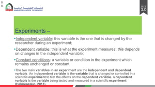 Experiments –
§Independent variable: this variable is the one that is changed by the
researcher during an experiment;
§Dependent variable: this is what the experiment measures; this depends
on changes in the independent variable;
§Constant conditions: a variable or condition in the experiment which
remains unchanged or constant.
§The two main variables in an experiment are the independent and dependent
variable. An independent variable is the variable that is changed or controlled in a
scientific experiment to test the effects on the dependent variable. A dependent
variable is the variable being tested and measured in a scientific experiment
(Helmenstein, 2018).
8
8
 
